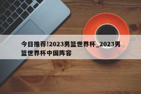 今日推荐!2023男篮世界杯_2023男篮世界杯中国阵容