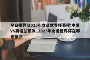 今日推荐!2023年女足世界杯赛程:中国VS英格兰预测_2023年女足世界杯在哪里举行