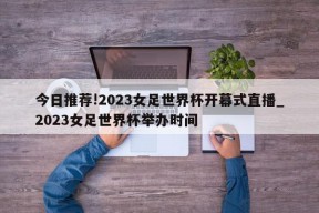 今日推荐!2023女足世界杯开幕式直播_2023女足世界杯举办时间