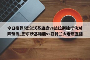 今日推荐!密尔沃基雄鹿vs达拉斯独行侠对阵预测_密尔沃基雄鹿vs亚特兰大老鹰直播