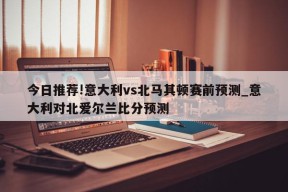 今日推荐!意大利vs北马其顿赛前预测_意大利对北爱尔兰比分预测