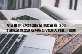 今日推荐!2023国际足球邀请赛_2023国际足球邀请赛阿根廷VS澳大利亚北京站