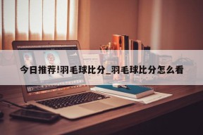 今日推荐!羽毛球比分_羽毛球比分怎么看