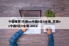 今日推荐!巴西vs中国8比0全场_巴西vs中国8比0全场 2012