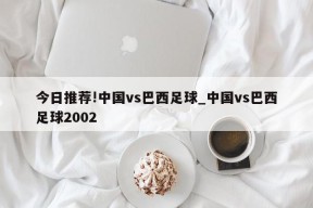 今日推荐!中国vs巴西足球_中国vs巴西足球2002