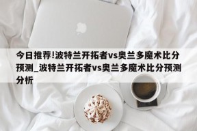 今日推荐!波特兰开拓者vs奥兰多魔术比分预测_波特兰开拓者vs奥兰多魔术比分预测分析