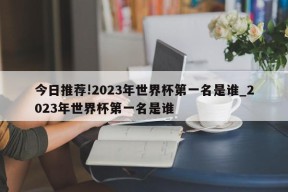 今日推荐!2023年世界杯第一名是谁_2023年世界杯第一名是谁