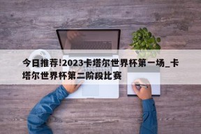 今日推荐!2023卡塔尔世界杯第一场_卡塔尔世界杯第二阶段比赛