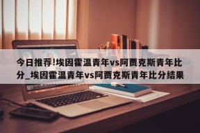 今日推荐!埃因霍温青年vs阿贾克斯青年比分_埃因霍温青年vs阿贾克斯青年比分结果