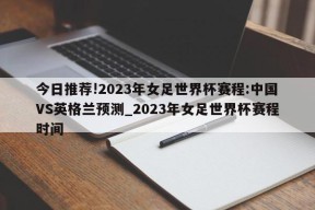 今日推荐!2023年女足世界杯赛程:中国VS英格兰预测_2023年女足世界杯赛程时间