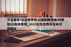 今日推荐!女足世界杯16强前瞻预测:阿根廷VS南非预测_2019女足世界杯日本对阿根廷