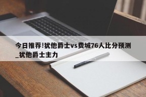 今日推荐!犹他爵士vs费城76人比分预测_犹他爵士主力