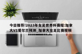 今日推荐!2023年女足世界杯赛程:加拿大VS爱尔兰预测_加拿大女足比赛视频