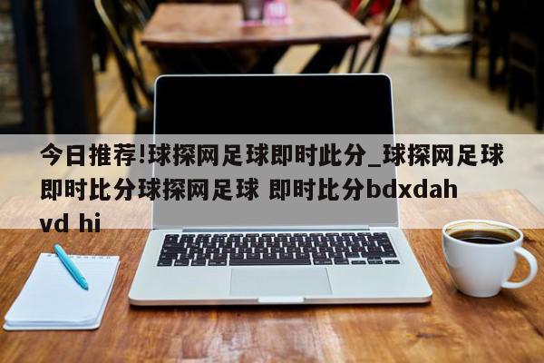 今日推荐!球探网足球即时此分_球探网足球即时比分球探网足球 即时比分bdxdahvd hi  第1张