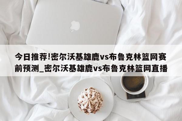 今日推荐!密尔沃基雄鹿vs布鲁克林篮网赛前预测_密尔沃基雄鹿vs布鲁克林篮网直播  第1张