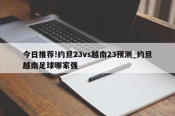 今日推荐!约旦23vs越南23预测_约旦越南足球哪家强  第1张