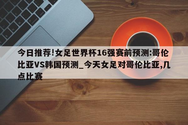 今日推荐!女足世界杯16强赛前预测:哥伦比亚VS韩国预测_今天女足对哥伦比亚,几点比赛  第1张