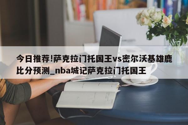 今日推荐!萨克拉门托国王vs密尔沃基雄鹿比分预测_nba城记萨克拉门托国王  第1张