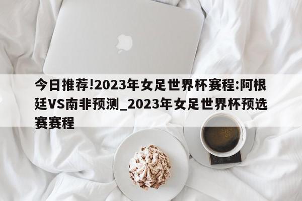 今日推荐!2023年女足世界杯赛程:阿根廷VS南非预测_2023年女足世界杯预选赛赛程  第1张