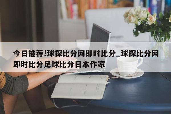 今日推荐!球探比分网即时比分_球探比分网即时比分足球比分日本作家  第1张