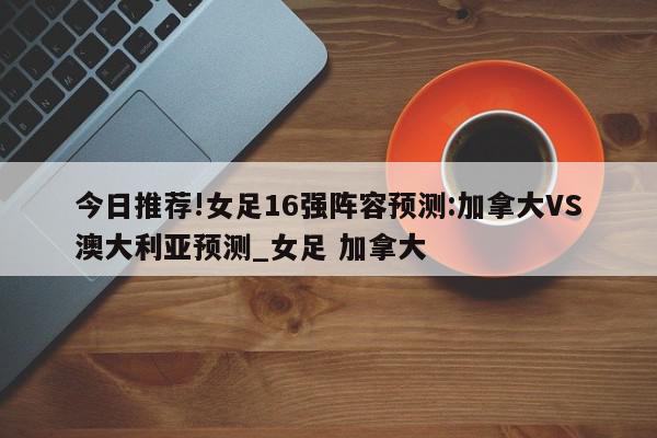 今日推荐!女足16强阵容预测:加拿大VS澳大利亚预测_女足 加拿大  第1张