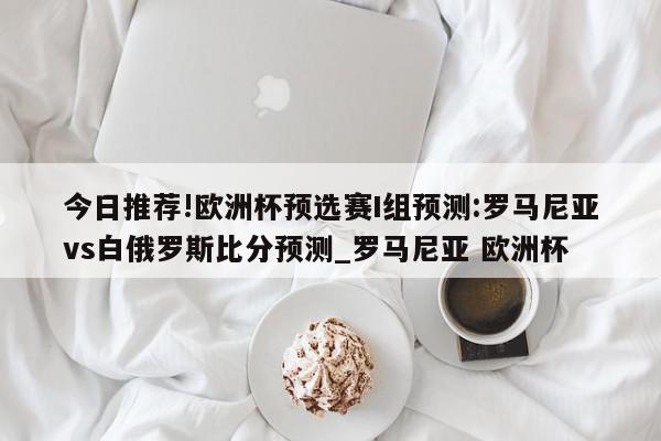 今日推荐!欧洲杯预选赛I组预测:罗马尼亚vs白俄罗斯比分预测_罗马尼亚 欧洲杯  第1张