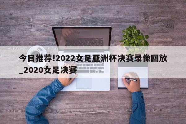 今日推荐!2022女足亚洲杯决赛录像回放_2020女足决赛  第1张