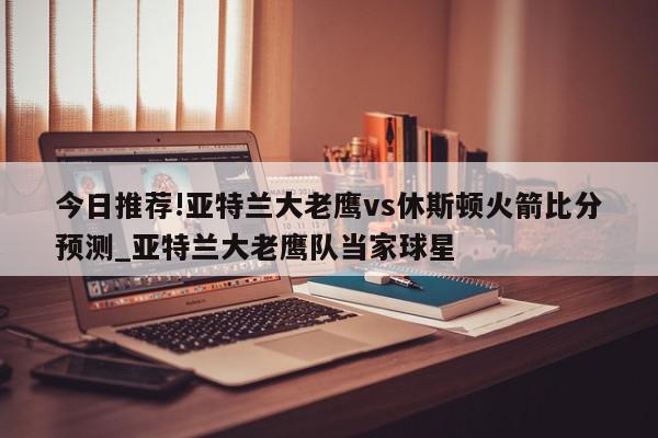 今日推荐!亚特兰大老鹰vs休斯顿火箭比分预测_亚特兰大老鹰队当家球星  第1张