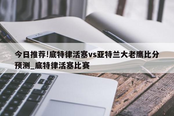 今日推荐!底特律活塞vs亚特兰大老鹰比分预测_底特律活塞比赛  第1张