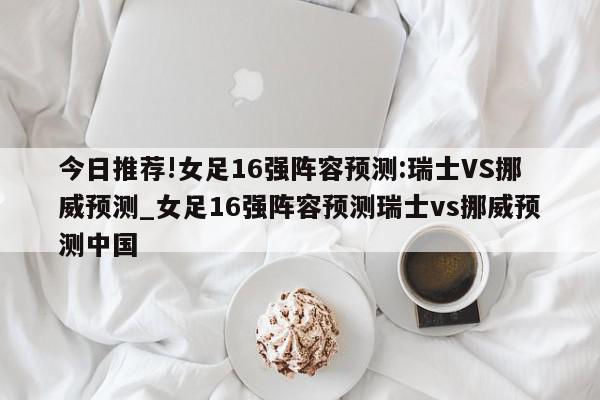 今日推荐!女足16强阵容预测:瑞士VS挪威预测_女足16强阵容预测瑞士vs挪威预测中国  第1张