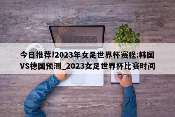 今日推荐!2023年女足世界杯赛程:韩国VS德国预测_2023女足世界杯比赛时间  第1张