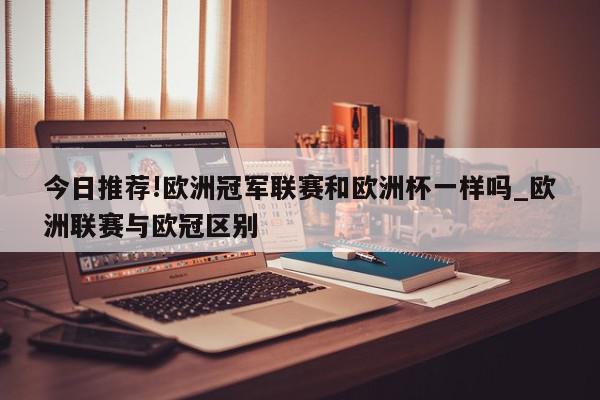 今日推荐!欧洲冠军联赛和欧洲杯一样吗_欧洲联赛与欧冠区别  第1张