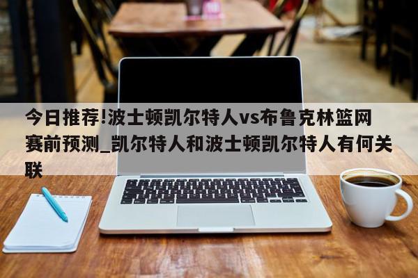 今日推荐!波士顿凯尔特人vs布鲁克林篮网赛前预测_凯尔特人和波士顿凯尔特人有何关联  第1张