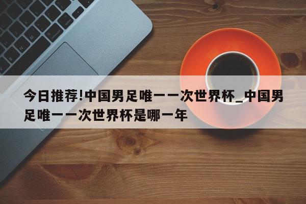 今日推荐!中国男足唯一一次世界杯_中国男足唯一一次世界杯是哪一年  第1张