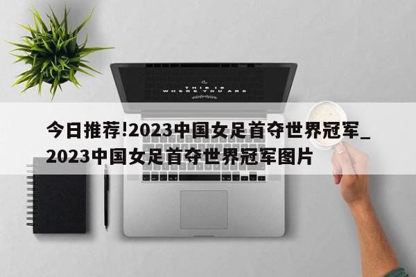 今日推荐!2023中国女足首夺世界冠军_2023中国女足首夺世界冠军图片  第1张