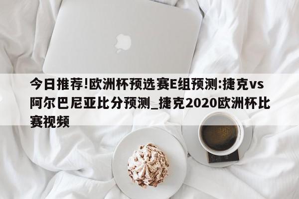 今日推荐!欧洲杯预选赛E组预测:捷克vs阿尔巴尼亚比分预测_捷克2020欧洲杯比赛视频  第1张