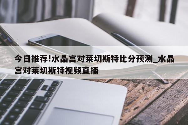 今日推荐!水晶宫对莱切斯特比分预测_水晶宫对莱切斯特视频直播  第1张