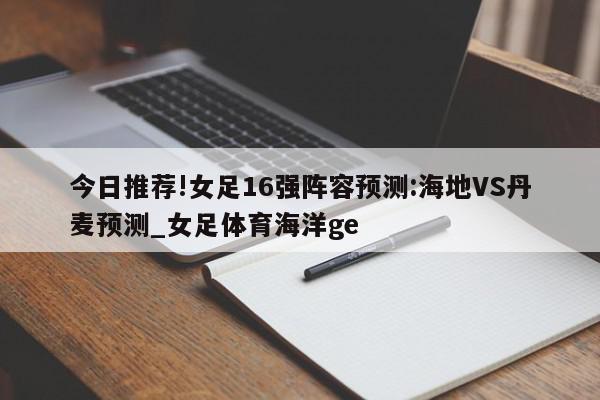 今日推荐!女足16强阵容预测:海地VS丹麦预测_女足体育海洋ge  第1张