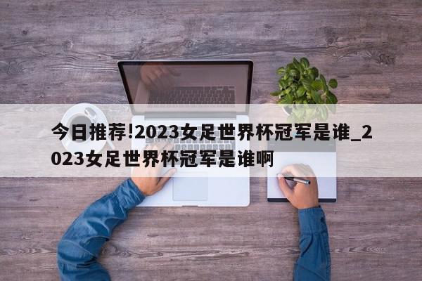 今日推荐!2023女足世界杯冠军是谁_2023女足世界杯冠军是谁啊  第1张