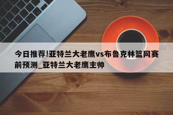 今日推荐!亚特兰大老鹰vs布鲁克林篮网赛前预测_亚特兰大老鹰主帅  第1张