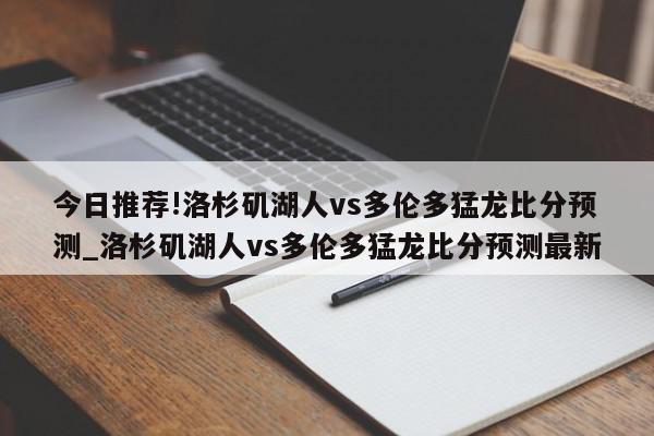 今日推荐!洛杉矶湖人vs多伦多猛龙比分预测_洛杉矶湖人vs多伦多猛龙比分预测最新  第1张