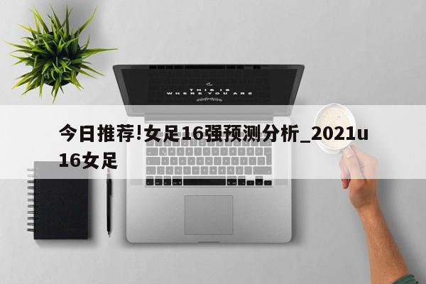 今日推荐!女足16强预测分析_2021u16女足  第1张