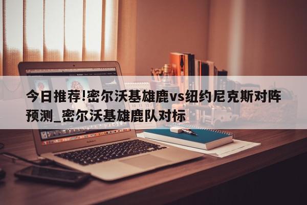 今日推荐!密尔沃基雄鹿vs纽约尼克斯对阵预测_密尔沃基雄鹿队对标  第1张