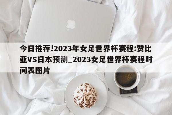 今日推荐!2023年女足世界杯赛程:赞比亚VS日本预测_2023女足世界杯赛程时间表图片  第1张