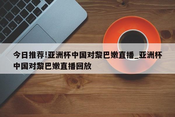 今日推荐!亚洲杯中国对黎巴嫩直播_亚洲杯中国对黎巴嫩直播回放  第1张