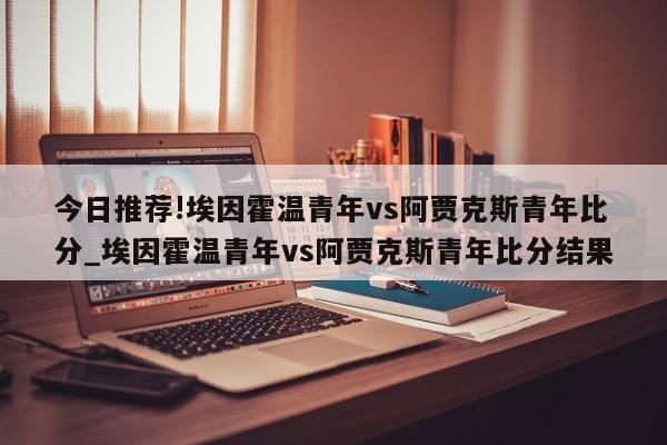 今日推荐!埃因霍温青年vs阿贾克斯青年比分_埃因霍温青年vs阿贾克斯青年比分结果  第1张