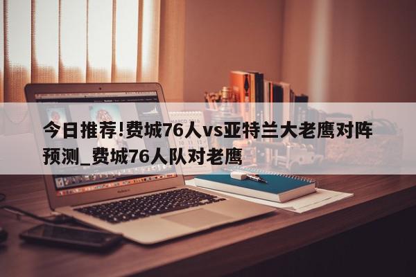 今日推荐!费城76人vs亚特兰大老鹰对阵预测_费城76人队对老鹰  第1张