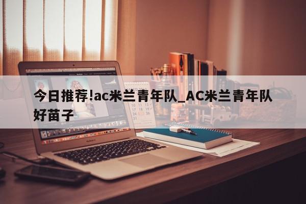 今日推荐!ac米兰青年队_AC米兰青年队好苗子  第1张