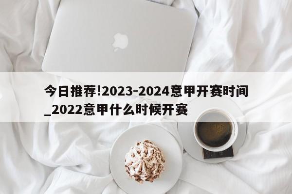 今日推荐!2023-2024意甲开赛时间_2022意甲什么时候开赛  第1张