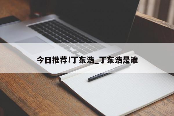 今日推荐!丁东浩_丁东浩是谁  第1张